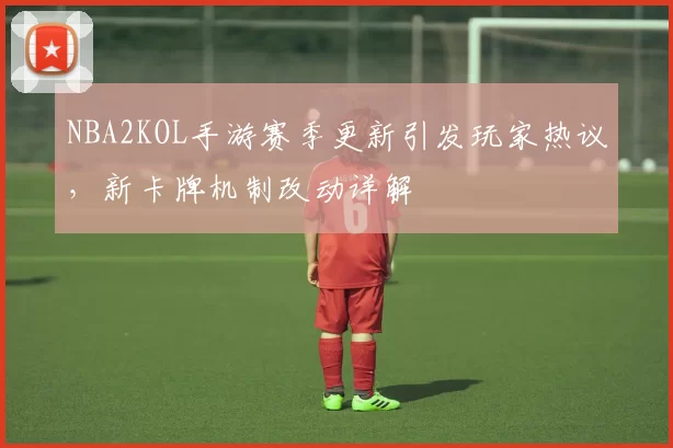NBA2KOL手游赛季更新引发玩家热议,新卡牌机制改动详解