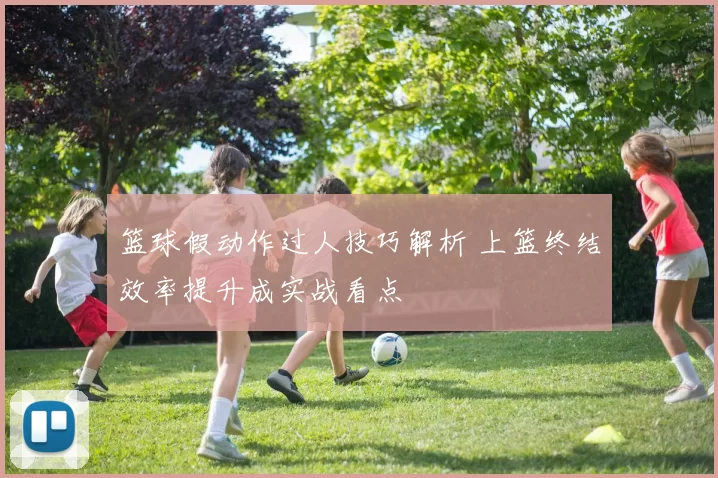 篮球假动作过人技巧解析 上篮终结效率提升成实战看点