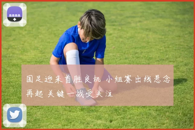 国足迎来首胜良机 小组赛出线悬念再起 关键一战受关注