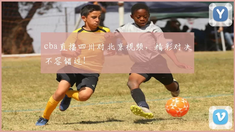 cba直播四川对北京视频，精彩对决不容错过！