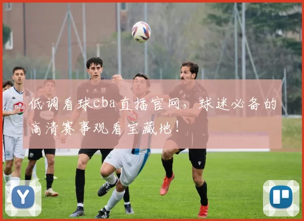 低调看球cba直播官网，球迷必备的高清赛事观看宝藏地！