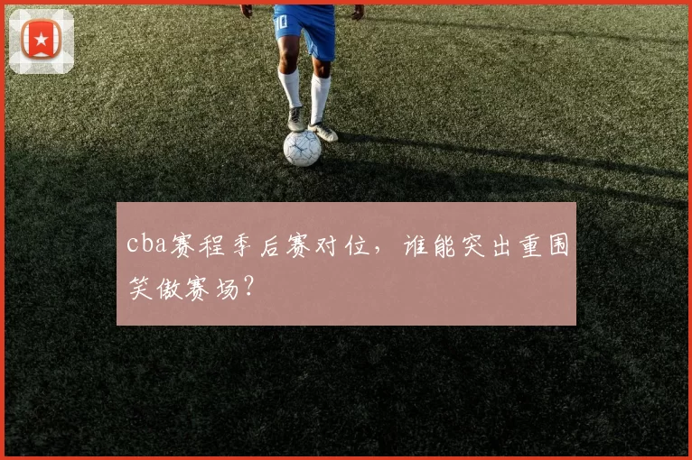 cba赛程季后赛对位，谁能突出重围笑傲赛场？