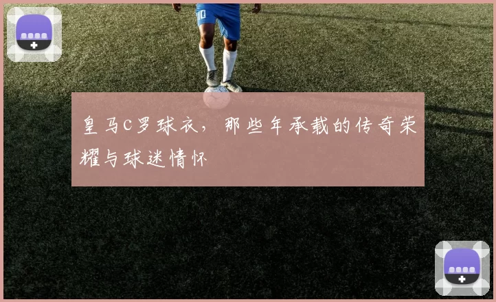 皇马c罗球衣，那些年承载的传奇荣耀与球迷情怀