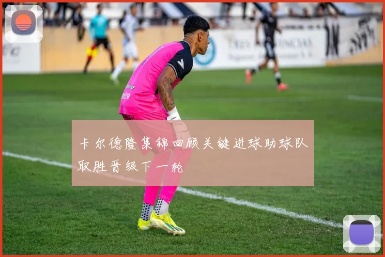 卡尔德隆集锦回顾关键进球助球队取胜晋级下一轮