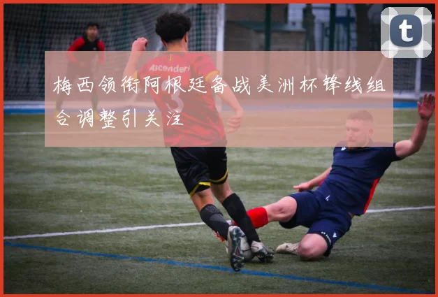 梅西领衔阿根廷备战美洲杯锋线组合调整引关注