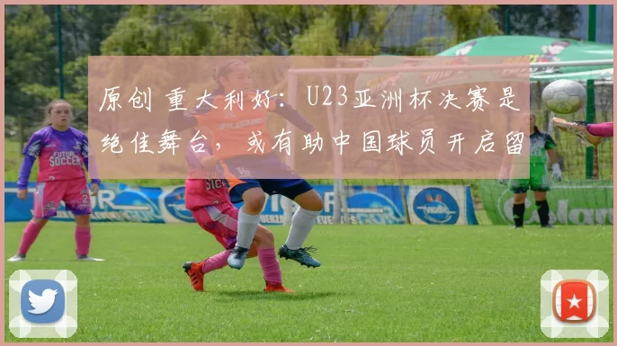 原创 重大利好:U23亚洲杯决赛是绝佳舞台,或有助中国球员开启留洋浪潮