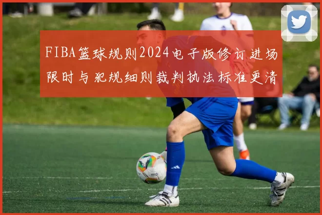 FIBA篮球规则2024电子版修订进场限时与犯规细则裁判执法标准更清晰
