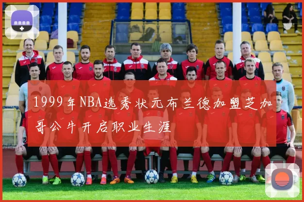 1999年NBA选秀状元布兰德加盟芝加哥公牛开启职业生涯