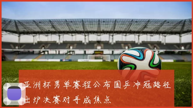 亚洲杯男单赛程公布国乒冲冠路径出炉决赛对手成焦点