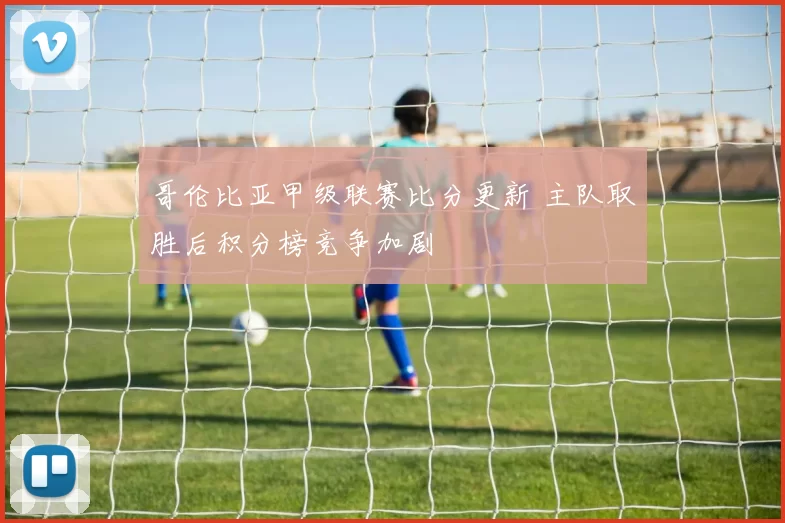 哥伦比亚甲级联赛比分更新 主队取胜后积分榜竞争加剧