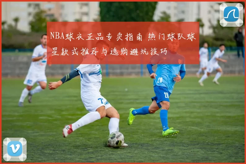 NBA球衣正品专卖指南 热门球队球星款式推荐与选购避坑技巧
