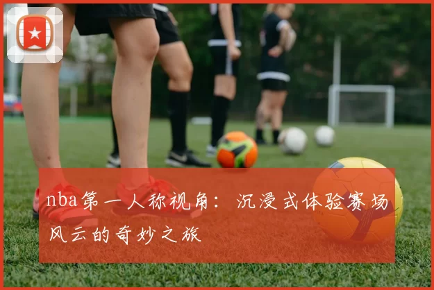 nba第一人称视角：沉浸式体验赛场风云的奇妙之旅