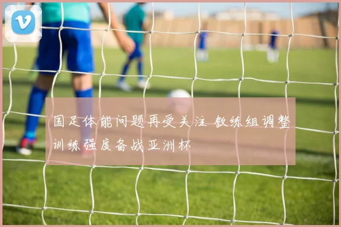 国足体能问题再受关注 教练组调整训练强度备战亚洲杯