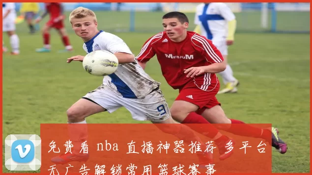 免费看 nba 直播神器推荐 多平台无广告解锁常用篮球赛事