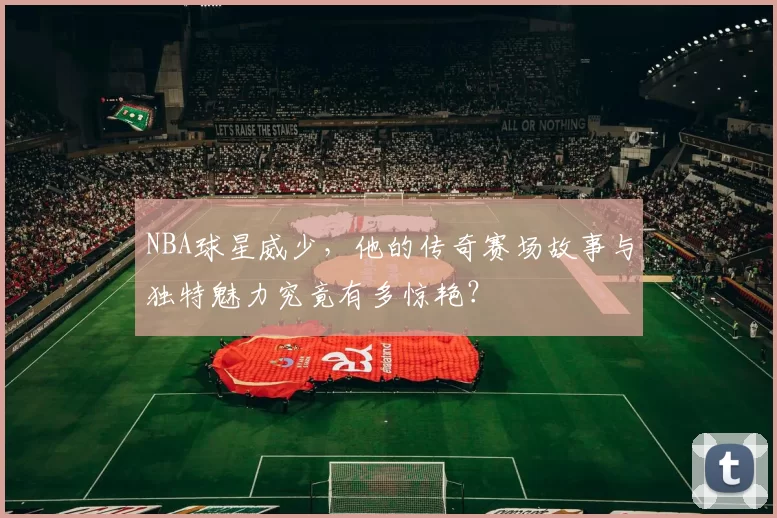 NBA球星威少,他的传奇赛场故事与独特魅力究竟有多惊艳?