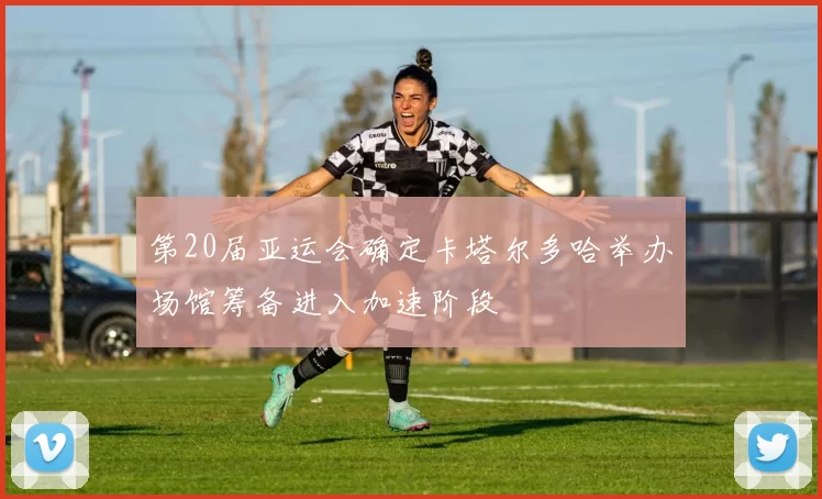 第20届亚运会确定卡塔尔多哈举办场馆筹备进入加速阶段