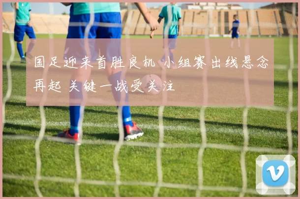 国足迎来首胜良机 小组赛出线悬念再起 关键一战受关注