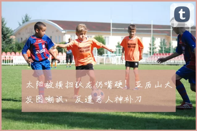 太阳被横扫狄龙仍嘴硬！亚历山大发图嘲讽，反遭恶人神补刀