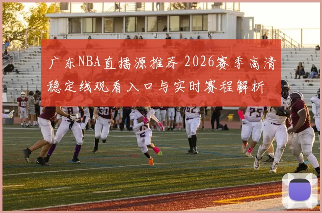 广东NBA直播源推荐 2026赛季高清稳定线观看入口与实时赛程解析