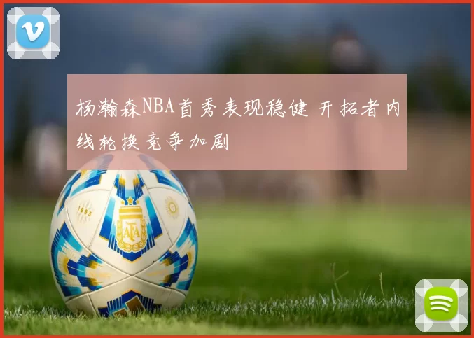 杨瀚森NBA首秀表现稳健 开拓者内线轮换竞争加剧