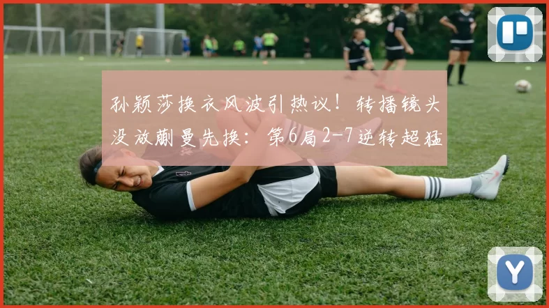 孙颖莎换衣风波引热议！转播镜头没放蒯曼先换：第6局2-7逆转超猛