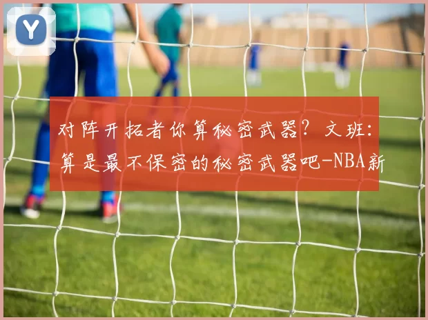 对阵开拓者你算秘密武器？文班：算是最不保密的秘密武器吧-NBA新闻