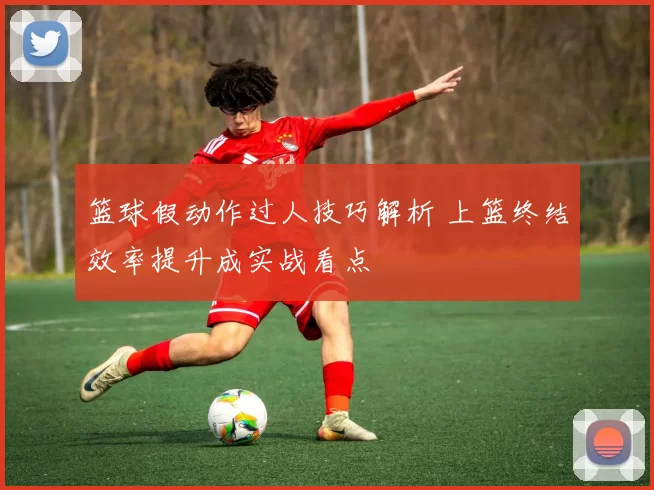 篮球假动作过人技巧解析 上篮终结效率提升成实战看点