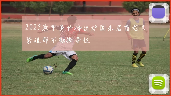 2025意甲身价榜出炉国米居首尤文紧追那不勒斯争位