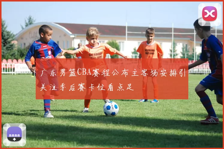 广东男篮CBA赛程公布主客场安排引关注季后赛卡位看点足