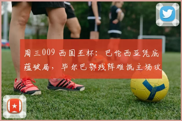 周三009 西国王杯：巴伦西亚凭底蕴破局，毕尔巴鄂残阵难抵主场攻势_杯赛_西甲_防线