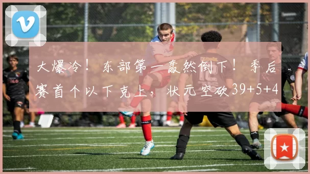 大爆冷！东部第一轰然倒下！季后赛首个以下克上，状元空砍39+5+4