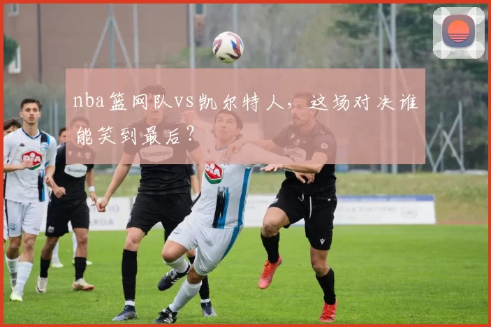 nba篮网队vs凯尔特人，这场对决谁能笑到最后？