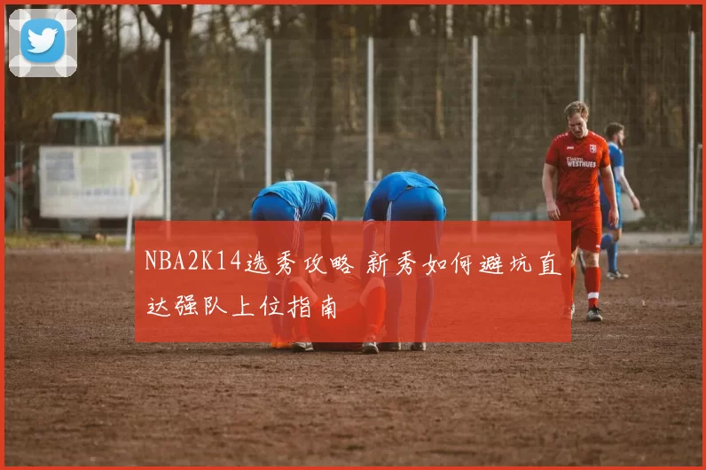 NBA2K14选秀攻略 新秀如何避坑直达强队上位指南
