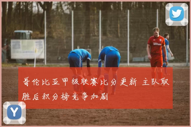 哥伦比亚甲级联赛比分更新 主队取胜后积分榜竞争加剧