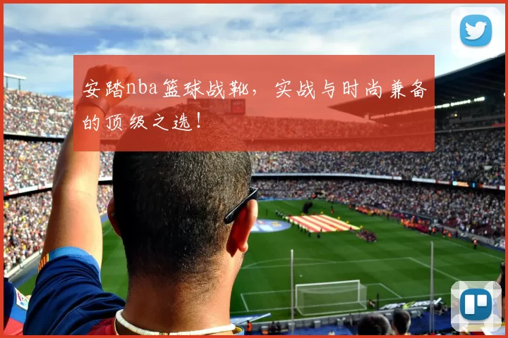 安踏nba篮球战靴，实战与时尚兼备的顶级之选！