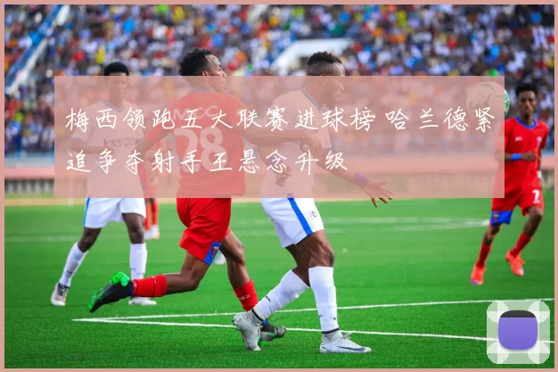 梅西领跑五大联赛进球榜 哈兰德紧追争夺射手王悬念升级