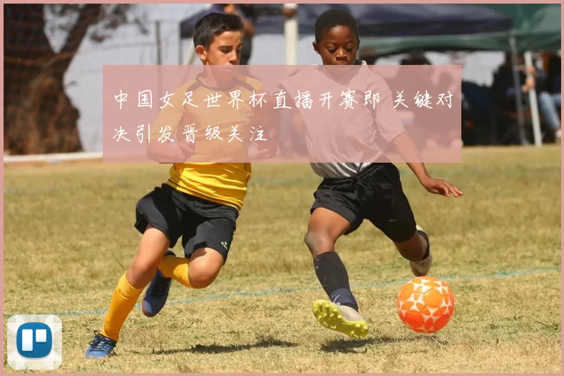 中国女足世界杯直播开赛即 关键对决引发晋级关注