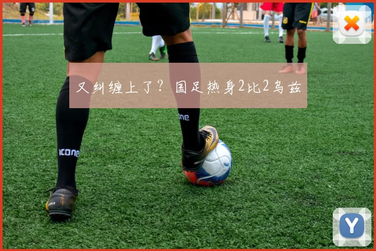 又纠缠上了？国足热身2比2乌兹