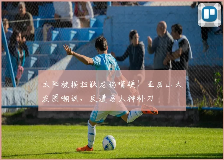 太阳被横扫狄龙仍嘴硬！亚历山大发图嘲讽，反遭恶人神补刀