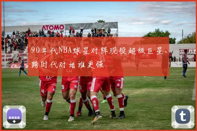 90年代NBA球星对阵现役超级巨星，跨时代对话谁更强