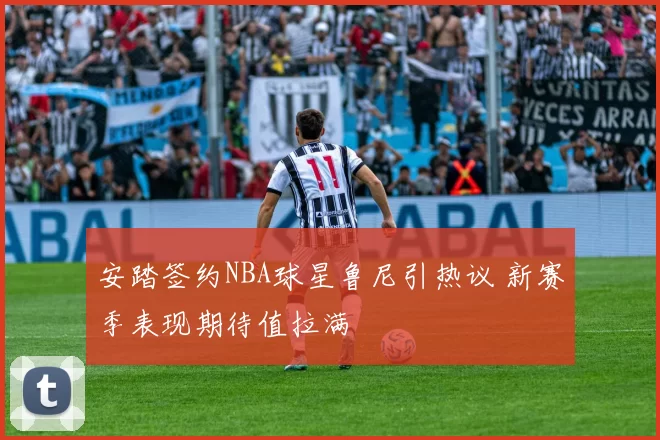 安踏签约NBA球星鲁尼引热议 新赛季表现期待值拉满