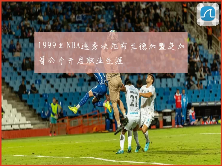 1999年NBA选秀状元布兰德加盟芝加哥公牛开启职业生涯