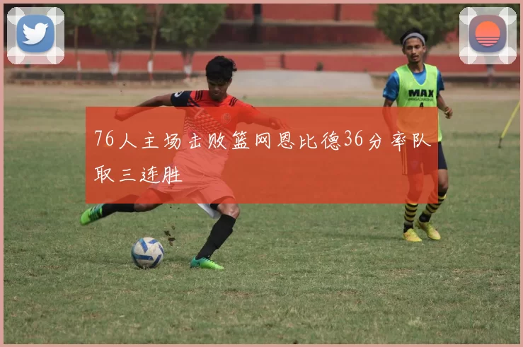 76人主场击败篮网恩比德36分率队取三连胜