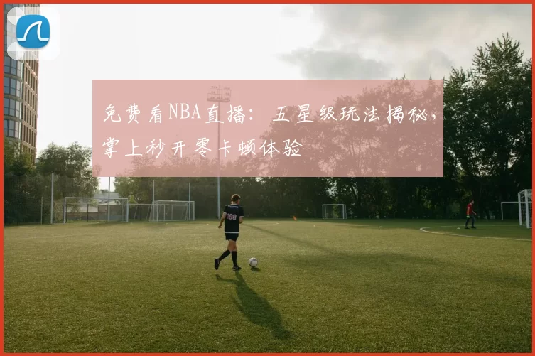 免费看NBA直播:五星级玩法揭秘,掌上秒开零卡顿体验