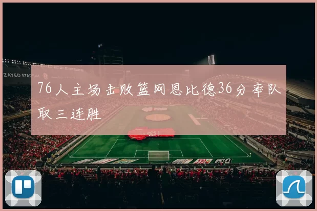 76人主场击败篮网恩比德36分率队取三连胜