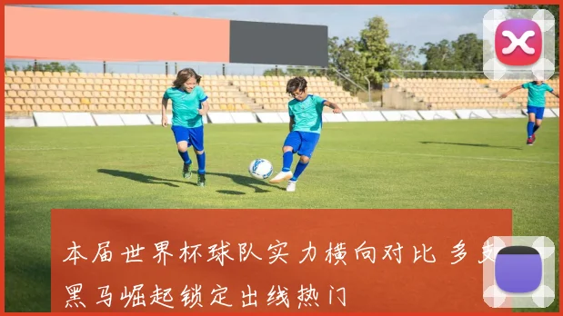 本届世界杯球队实力横向对比 多支黑马崛起锁定出线热门