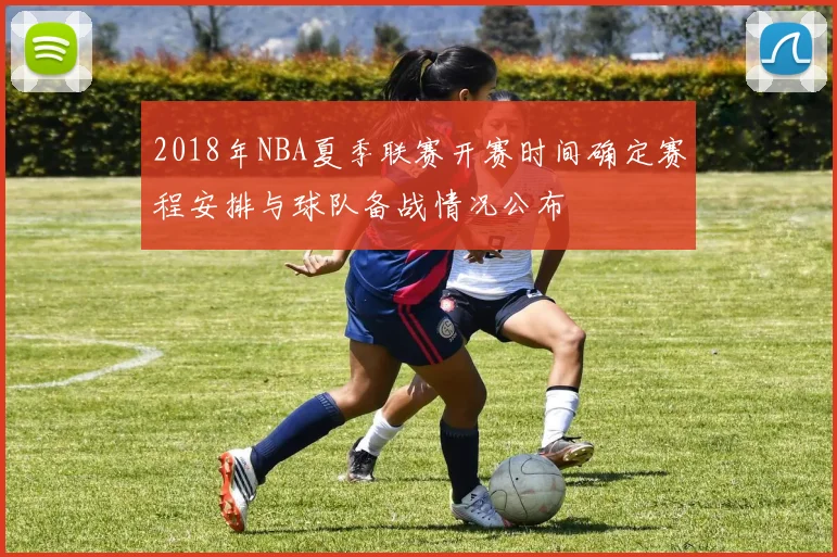 2018年NBA夏季联赛开赛时间确定赛程安排与球队备战情况公布