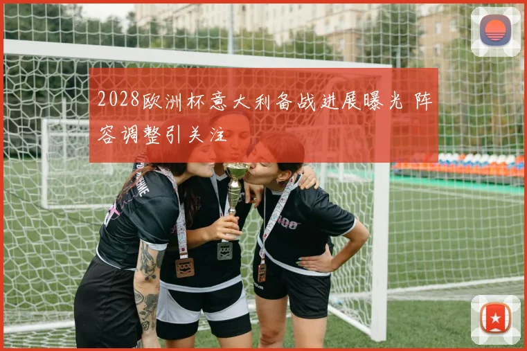 2028欧洲杯意大利备战进展曝光 阵容调整引关注