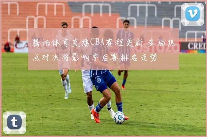 腾讯体育直播CBA赛程更新 多场焦点对决将影响季后赛排名走势