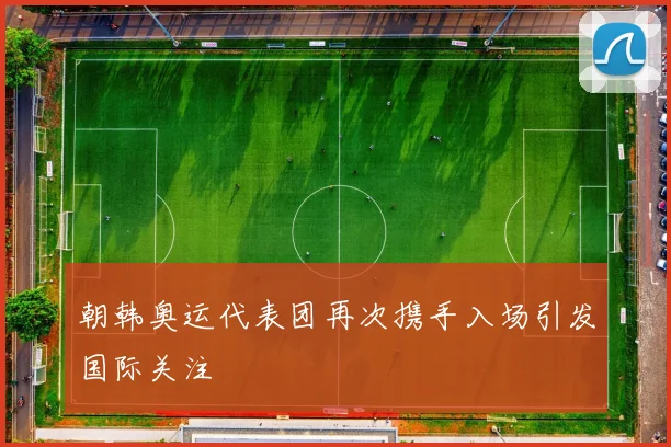 朝韩奥运代表团再次携手入场引发国际关注